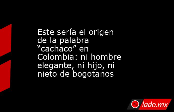 Este sería el origen de la palabra “cachaco” en Colombia: ni hombre elegante, ni hijo, ni nieto de bogotanos. Noticias en tiempo real