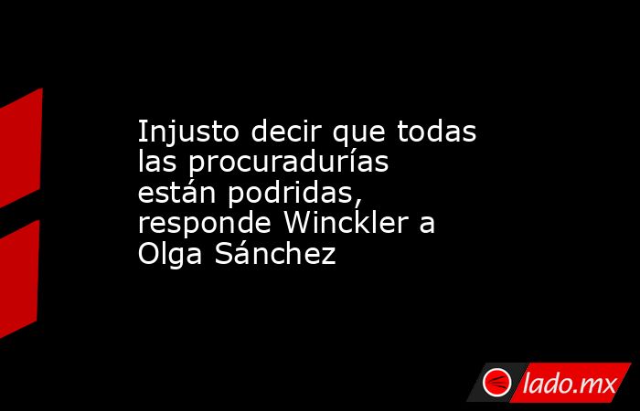 Injusto decir que todas las procuradurías están podridas, responde Winckler a Olga Sánchez. Noticias en tiempo real