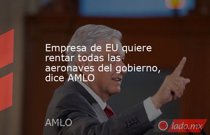 Empresa de EU quiere rentar todas las aeronaves del gobierno, dice AMLO. Noticias en tiempo real