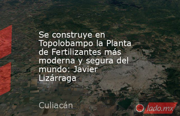 Se construye en Topolobampo la Planta de Fertilizantes más moderna y segura del mundo: Javier Lizárraga. Noticias en tiempo real