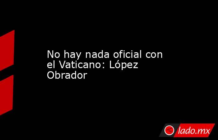No hay nada oficial con el Vaticano: López Obrador. Noticias en tiempo real