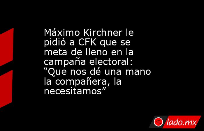 Máximo Kirchner le pidió a CFK que se meta de lleno en la campaña electoral: “Que nos dé una mano la compañera, la necesitamos”. Noticias en tiempo real
