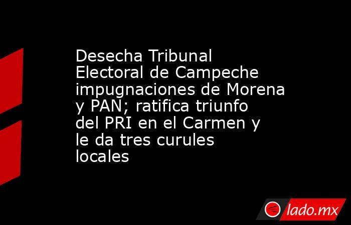 Desecha Tribunal Electoral de Campeche impugnaciones de Morena y PAN; ratifica triunfo del PRI en el Carmen y le da tres curules locales. Noticias en tiempo real