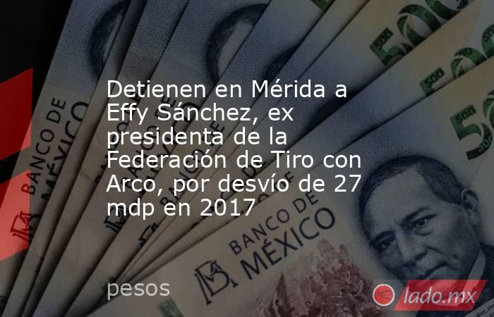 Detienen en Mérida a Effy Sánchez, ex presidenta de la Federación de Tiro con Arco, por desvío de 27 mdp en 2017. Noticias en tiempo real