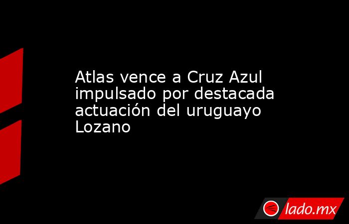 Atlas vence a Cruz Azul impulsado por destacada actuación del uruguayo Lozano. Noticias en tiempo real