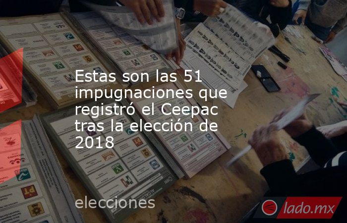 Estas son las 51 impugnaciones que registró el Ceepac tras la elección de 2018. Noticias en tiempo real