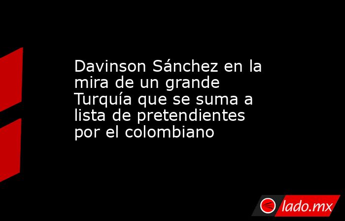 Davinson Sánchez en la mira de un grande Turquía que se suma a lista de pretendientes por el colombiano. Noticias en tiempo real