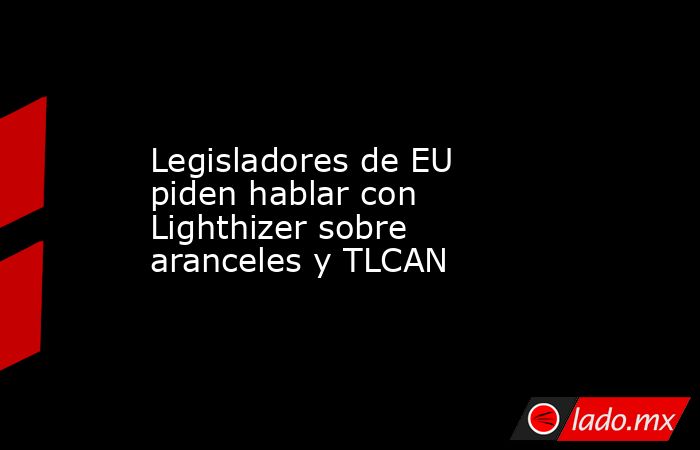 Legisladores de EU piden hablar con Lighthizer sobre aranceles y TLCAN. Noticias en tiempo real