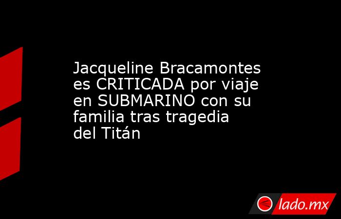Jacqueline Bracamontes es CRITICADA por viaje en SUBMARINO con su familia tras tragedia del Titán. Noticias en tiempo real