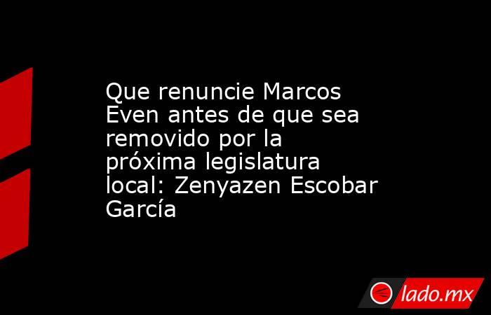 Que renuncie Marcos Even antes de que sea removido por la próxima legislatura local: Zenyazen Escobar García. Noticias en tiempo real
