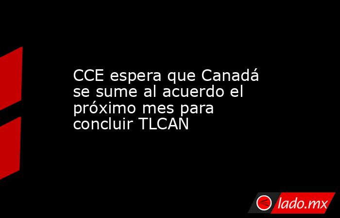 CCE espera que Canadá se sume al acuerdo el próximo mes para concluir TLCAN. Noticias en tiempo real