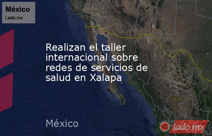 Realizan el taller internacional sobre redes de servicios de salud en Xalapa. Noticias en tiempo real