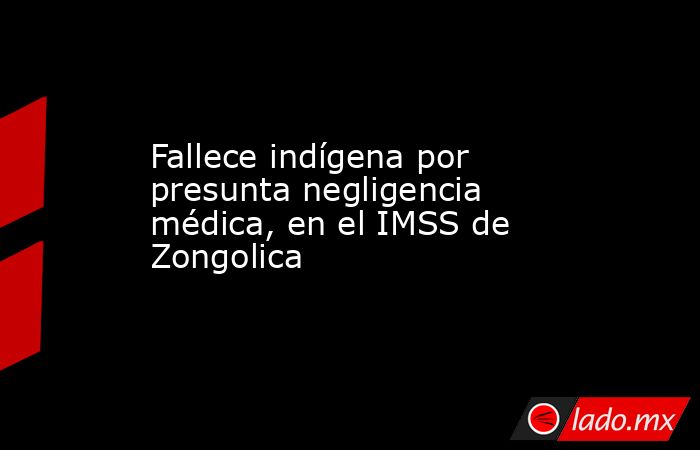 Fallece indígena por presunta negligencia médica, en el IMSS de Zongolica. Noticias en tiempo real