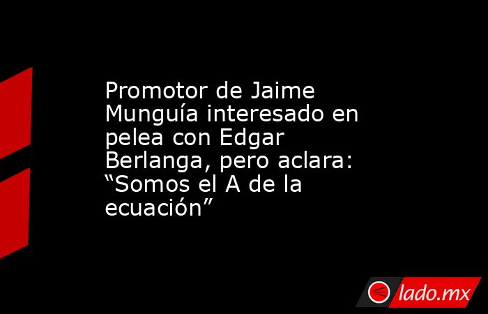 Promotor de Jaime Munguía interesado en pelea con Edgar Berlanga, pero aclara: “Somos el A de la ecuación”. Noticias en tiempo real