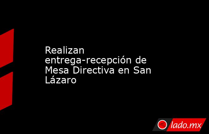 Realizan entrega-recepción de Mesa Directiva en San Lázaro. Noticias en tiempo real