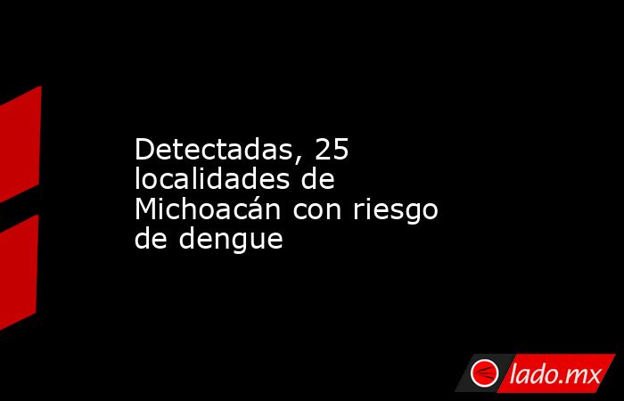 Detectadas, 25 localidades de Michoacán con riesgo de dengue. Noticias en tiempo real