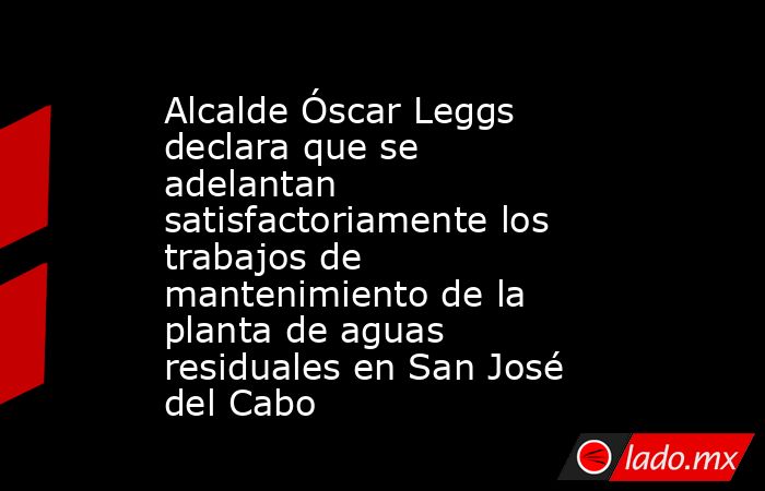 Alcalde Óscar Leggs declara que se adelantan satisfactoriamente los trabajos de mantenimiento de la planta de aguas residuales en San José del Cabo. Noticias en tiempo real