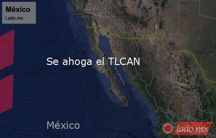 Se ahoga el TLCAN. Noticias en tiempo real