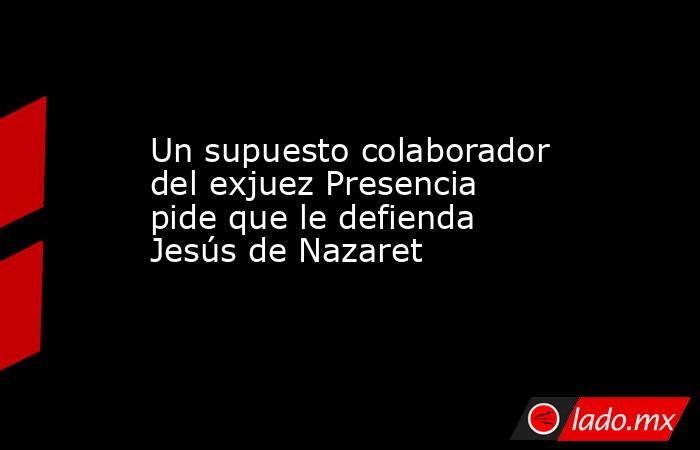 Un supuesto colaborador del exjuez Presencia pide que le defienda Jesús de Nazaret. Noticias en tiempo real