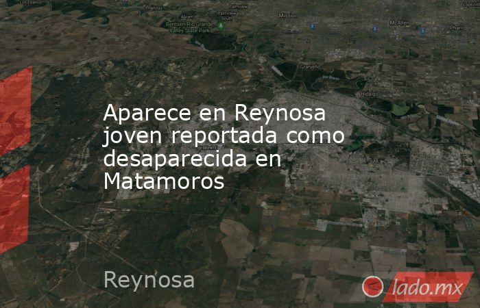 Aparece en Reynosa joven reportada como desaparecida en Matamoros. Noticias en tiempo real
