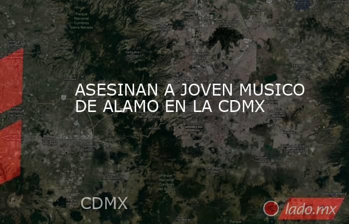 ASESINAN A JOVEN MUSICO DE ALAMO EN LA CDMX. Noticias en tiempo real