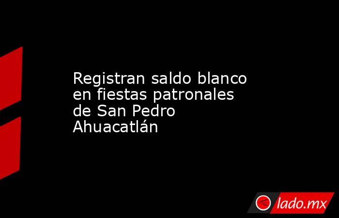 Registran saldo blanco en fiestas patronales de San Pedro Ahuacatlán. Noticias en tiempo real