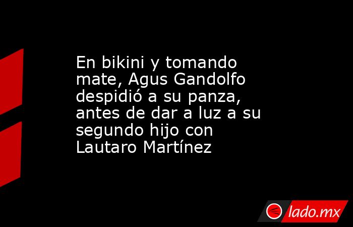 En bikini y tomando mate, Agus Gandolfo despidió a su panza, antes de dar a luz a su segundo hijo con Lautaro Martínez. Noticias en tiempo real