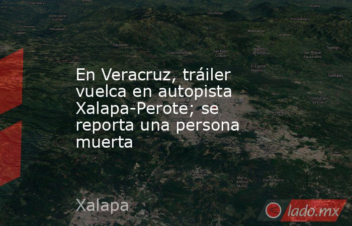 En Veracruz, tráiler vuelca en autopista Xalapa-Perote; se reporta una persona muerta. Noticias en tiempo real