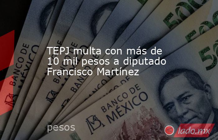 TEPJ multa con más de 10 mil pesos a diputado Francisco Martínez. Noticias en tiempo real