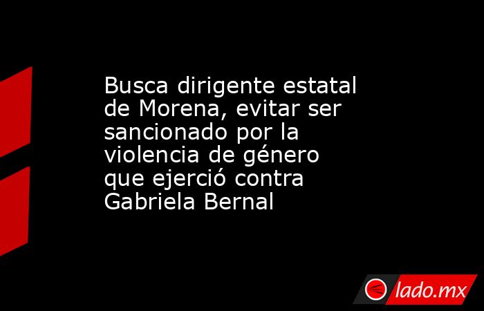 Busca dirigente estatal de Morena, evitar ser sancionado por la violencia de género que ejerció contra Gabriela Bernal. Noticias en tiempo real