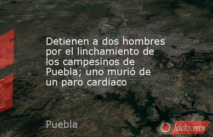 Detienen a dos hombres por el linchamiento de los campesinos de Puebla; uno murió de un paro cardíaco. Noticias en tiempo real