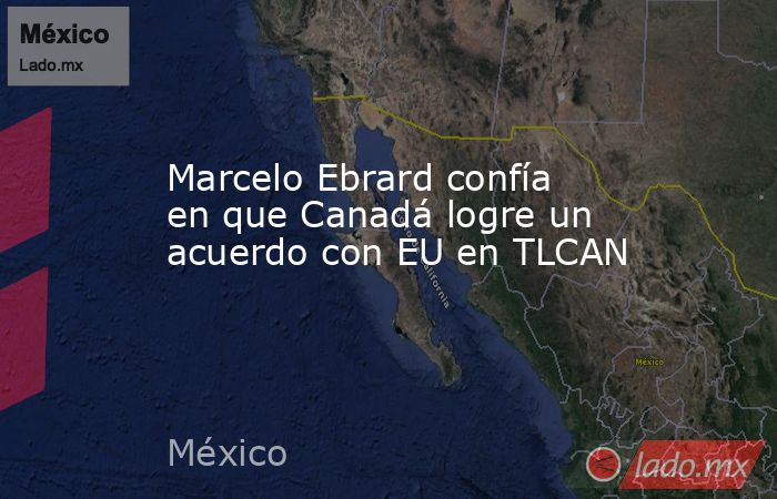 Marcelo Ebrard confía en que Canadá logre un acuerdo con EU en TLCAN. Noticias en tiempo real
