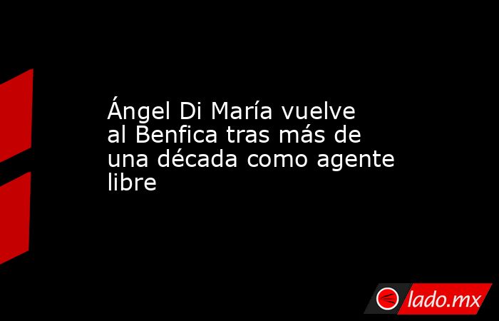 Ángel Di María vuelve al Benfica tras más de una década como agente libre. Noticias en tiempo real