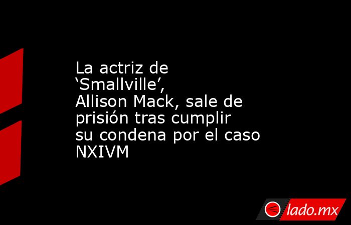 La actriz de ‘Smallville’, Allison Mack, sale de prisión tras cumplir su condena por el caso NXIVM. Noticias en tiempo real