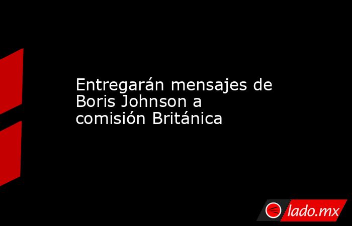 Entregarán mensajes de Boris Johnson a comisión Británica. Noticias en tiempo real