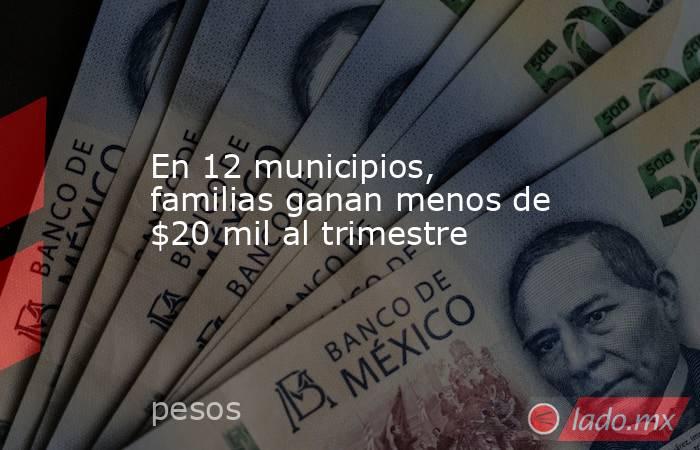 En 12 municipios, familias ganan menos de $20 mil al trimestre. Noticias en tiempo real