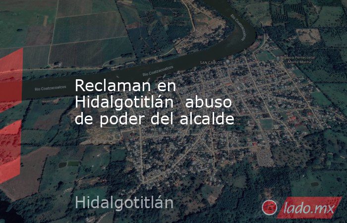 Reclaman en Hidalgotitlán  abuso de poder del alcalde. Noticias en tiempo real