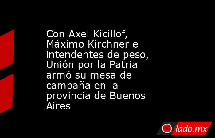 Con Axel Kicillof, Máximo Kirchner e intendentes de peso, Unión por la Patria armó su mesa de campaña en la provincia de Buenos Aires. Noticias en tiempo real
