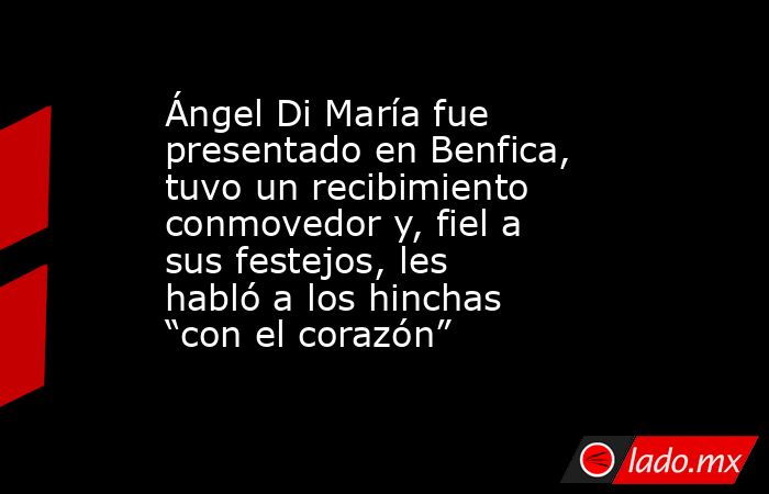 Ángel Di María fue presentado en Benfica, tuvo un recibimiento conmovedor y, fiel a sus festejos, les habló a los hinchas “con el corazón”. Noticias en tiempo real
