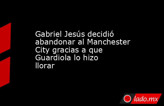 Gabriel Jesús decidió abandonar al Manchester City gracias a que Guardiola lo hizo llorar. Noticias en tiempo real