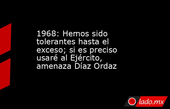 1968: Hemos sido tolerantes hasta el exceso; si es preciso usaré al Ejército, amenaza Díaz Ordaz. Noticias en tiempo real