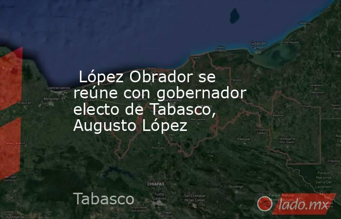  López Obrador se reúne con gobernador electo de Tabasco, Augusto López. Noticias en tiempo real