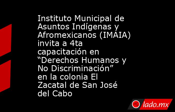 Instituto Municipal de Asuntos Indígenas y Afromexicanos (IMAIA) invita a 4ta capacitación en “Derechos Humanos y No Discriminación” en la colonia El Zacatal de San José del Cabo. Noticias en tiempo real