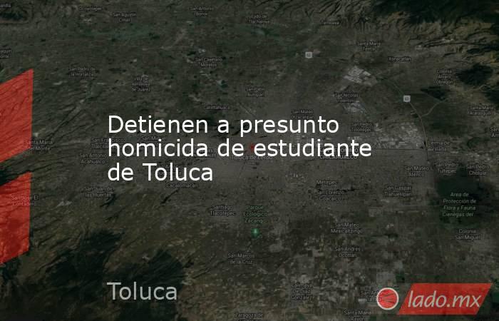 Detienen a presunto homicida de estudiante de Toluca. Noticias en tiempo real