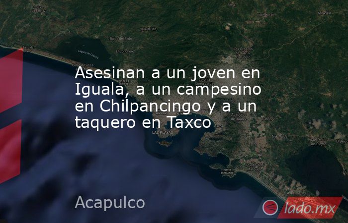 Asesinan a un joven en Iguala, a un campesino en Chilpancingo y a un taquero en Taxco   . Noticias en tiempo real