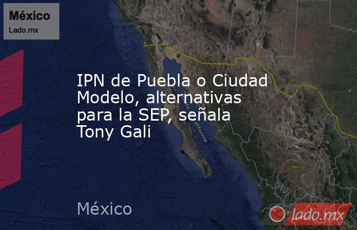 IPN de Puebla o Ciudad Modelo, alternativas para la SEP, señala Tony Gali. Noticias en tiempo real