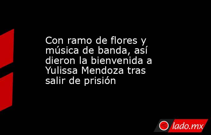 Con ramo de flores y música de banda, así dieron la bienvenida a Yulissa Mendoza tras salir de prisión. Noticias en tiempo real