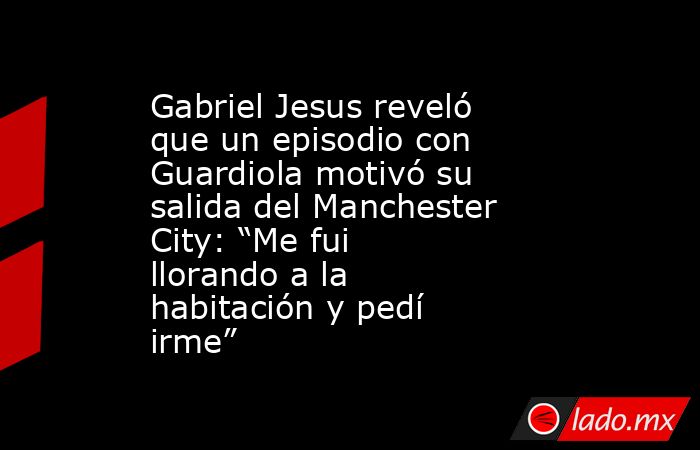 Gabriel Jesus reveló que un episodio con Guardiola motivó su salida del Manchester City: “Me fui llorando a la habitación y pedí irme”. Noticias en tiempo real