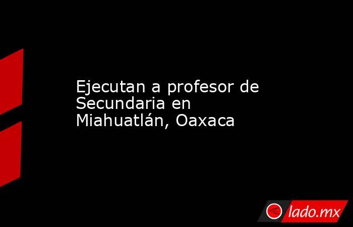 Ejecutan a profesor de Secundaria en Miahuatlán, Oaxaca. Noticias en tiempo real