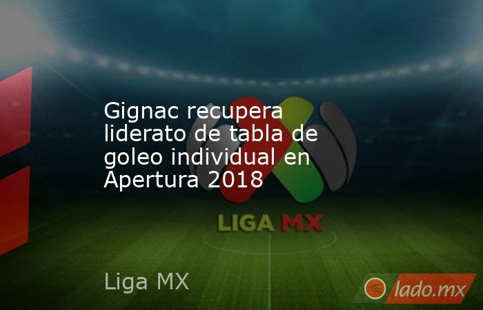 Gignac recupera liderato de tabla de goleo individual en Apertura 2018. Noticias en tiempo real